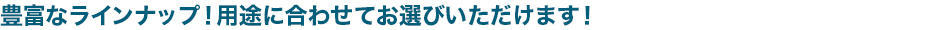 豊富なラインナップ！用途に合わせてお選びいただけます！